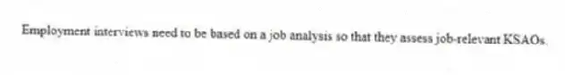 Employment interviews need to be based on a job analysis so that they assess job-relevant KSAOs.