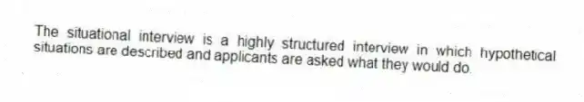 The situational interview is a highly structured interview in which hypothetical situations are described and applicants are asked what they would do.