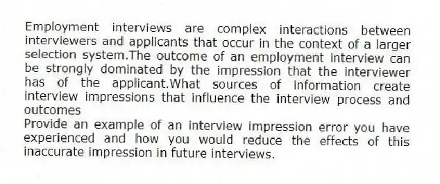 Employment interviews are complex interactions between interviewers and applicants that occur in the context of a larger selection system.The outcome of an employment interview can be strongly dominated by the impression that the interviewer has of the applicant.What sources of information create interview impressions that influence the interview process and outcomes
Provide an example of an interview impression error you have experienced and how you would reduce the effects of this inaccurate impression in future interviews.