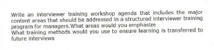 Write an interviewer training workshop agenda that includes the major content areas that should be addressed in a structured interviewer training program for managers.What areas would you emphasize
What training methods would you use to ensure learning is transferred to future interviews