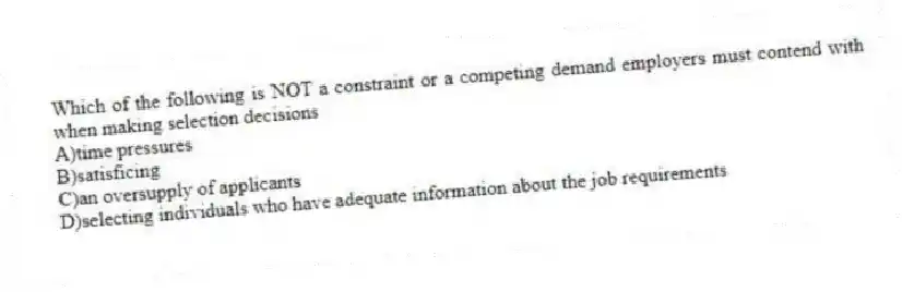Which of the following is NOT a constraint or a competing demand employers must contend with when making selection decisions
A)time pressures
B)satisficing
C)an oversupply of applicants
D)selecting individuals who have adequate information about the job requirements