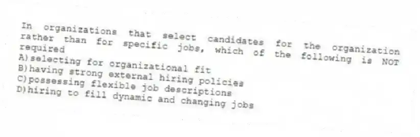 In organizations that select candidates for the organization rather than for specific jobs, which of the following is NOT required
A)selecting for organizational fit
B)having strong external hiring policies
C)possessing flexible job descriptions
D)hiring to fill dynamic and changing jobs