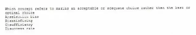Which concept refers to making an acceptable or adequate choice rather than the best or optimal choice
A)selection bias
B)satisficing
C)sufficiency
D)success rate