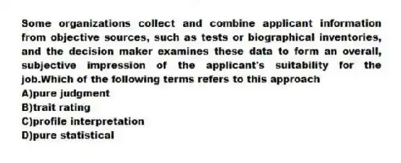 Some organizations collect and combine applicant information from objective sources, such as tests or biographical inventories, and the decision maker examines these data to form an overall, subjective impression of the applicant's suitability for the job.Which of the following terms refers to this approach
A)pure judgment
B)trait rating
C)profile interpretation
D)pure statistical