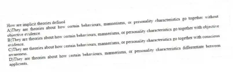 How are implicit theories defined
A)They are theories about how certain behaviours, mannerisms, or personality characteristics go together without objective evidence.
B)They are theories about how certain behaviours, mannerisms, or personality characteristics go together with objective evidence.
C)They are theories about how certain behaviours, mannerisms, or personality characteristics go together with conscious awareness.
D)They are theories about how certain behaviours, mannerisms, or personality characteristics differentiate between applicants.