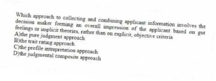 Which approach to collecting and combining applicant information involves the decision maker forming an overall impression of the applicant based on gut feelings or implicit theories, rather than on explicit, objective criteria
A)the pure judgment approach
B)the trait rating approach
C)the profile interpretation approach
D)the judgmental composite approach