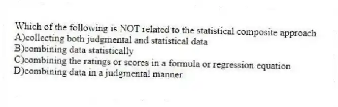 Which of the following is NOT related to the statistical composite approach
A)collecting both judgmental and statistical data
B)combining data statistically
C)combining the ratings or scores in a formula or regression equation
D)combining data in a judgmental manner