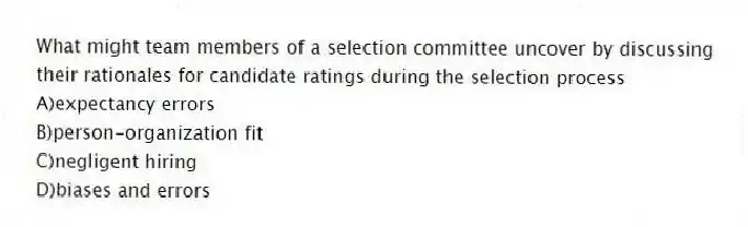 What might team members of a selection committee uncover by discussing their rationales for candidate ratings during the selection process
A)expectancy errors
B)person-organization fit
C)negligent hiring
D)biases and errors