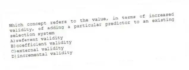 Which concept refers to the value, in terms of increased validity, of adding a particular predictor to an existing selection system
A)referent validity
B)coefficient validity
C)external validity
D)incremental validity