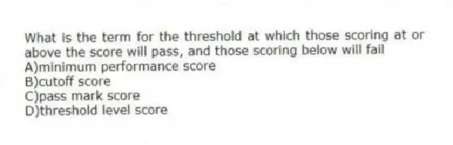 What is the term for the threshold at which those scoring at or above the score will pass, and those scoring below will fail
A)minimum performance score
B)cutoff score
C)pass mark score
D)threshold level score