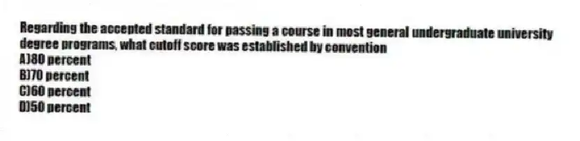 Regarding the accepted standard for passing a course in most general undergraduate university degree programs, what cutoff score was established by convention
A)80 percent
B)70 percent
C)60 percent
D)50 percent