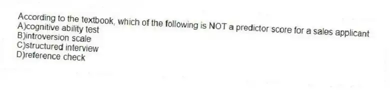 According to the textbook, which of the following is NOT a predictor score for a sales applicant
A)cognitive ability test
B)introversion scale
C)structured interview
D)reference check
