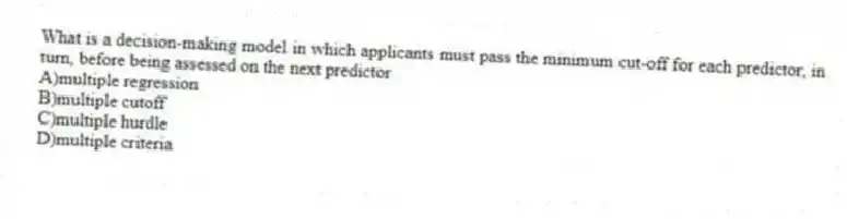 What is a decision-making model in which applicants must pass the minimum cut-off for each predictor, in turn, before being assessed on the next predictor
A)multiple regression
B)multiple cutoff
C)multiple hurdle
D)multiple criteria