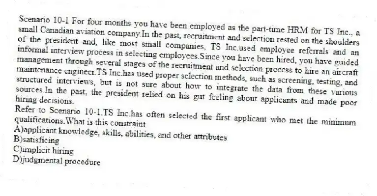 Scenario 10-1 For four months you have been employed as the part-time HRM for TS Inc., a small Canadian aviation company.In the past, recruitment and selection rested on the shoulders of the president and, like most small companies, TS Inc.used employee referrals and an informal interview process in selecting employees.Since you have been hired, you have guided management through several stages of the recruitment and selection process to hire an aircraft maintenance engineer.TS Inc.has used proper selection methods, such as screening, testing, and structured interviews, but is not sure about how to integrate the data from these various sources.In the past, the president relied on his gut feeling about applicants and made poor hiring decisions.
-Refer to Scenario 10-1.TS Inc.has often selected the first applicant who met the minimum qualifications.What is this constraint
A)applicant knowledge, skills, abilities, and other attributes
B)satisficing
C)implicit hiring
D)judgmental procedure