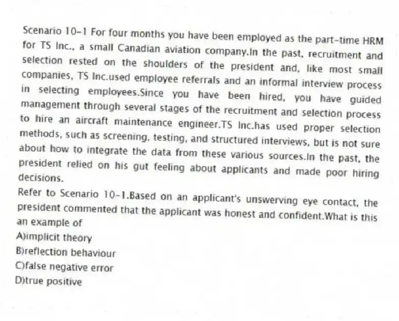 Scenario 10-1 For four months you have been employed as the part-time HRM for TS Inc., a small Canadian aviation company.In the past, recruitment and selection rested on the shoulders of the president and, like most small companies, TS Inc.used employee referrals and an informal interview process in selecting employees.Since you have been hired, you have guided management through several stages of the recruitment and selection process to hire an aircraft maintenance engineer.TS Inc.has used proper selection methods, such as screening, testing, and structured interviews, but is not sure about how to integrate the data from these various sources.In the past, the president relied on his gut feeling about applicants and made poor hiring decisions.
-Refer to Scenario 10-1.Based on an applicant's unswerving eye contact, the president commented that the applicant was honest and confident.What is this an example of
A)implicit theory
B)reflection behaviour
C)false negative error
D)true positive