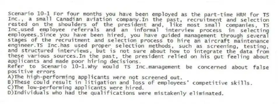Scenario 10-1 For four months you have been employed as the part-time HRM for TS Inc., a small Canadian aviation company.In the past, recruitment and selection rested on the shoulders of the president and, like most small companies, TS Inc.used employee referrals and an informal interview process in selecting employees.Since you have been hired, you have guided management through several stages of the recruitment and selection process to hire an aircraft maintenance engineer.TS Inc.has used proper selection methods, such as screening, testing, and structured interviews, but is not sure about how to integrate the data from these various sources.In the past, the president relied on his gut feeling about applicants and made poor hiring decisions.
-Refer to Scenario 10-1.Why would TS Inc.management be concerned about false positive errors
A)The high-performing applicants were not screened out.
B)These could result in litigation and loss of employees' competitive skills.
C)The low-performing applicants were hired.
D)Individuals who had the qualifications were mistakenly eliminated.