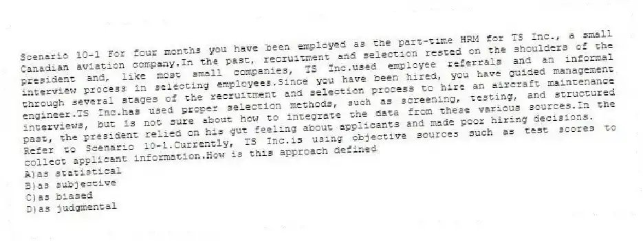 Scenario 10-1 For four months you have been employed as the part-time HRM for TS Inc., a small Canadian aviation company.In the past, recruitment and selection rested on the shoulders of the president and, like most small companies, TS Inc.used employee referrals and an informal interview process in selecting employees.Since you have been hired, you have guided management through several stages of the recruitment and selection process to hire an aircraft maintenance engineer.TS Inc.has used proper selection methods, such as screening, testing, and structured interviews, but is not sure about how to integrate the data from these various sources.In the past, the president relied on his gut feeling about applicants and made poor hiring decisions.
-Refer to Scenario 10-1.Currently, TS Inc.is using objective sources such as test scores to collect applicant information.How is this approach defined
A)as statistical
B)as subjective
C)as biased
D)as judgmental