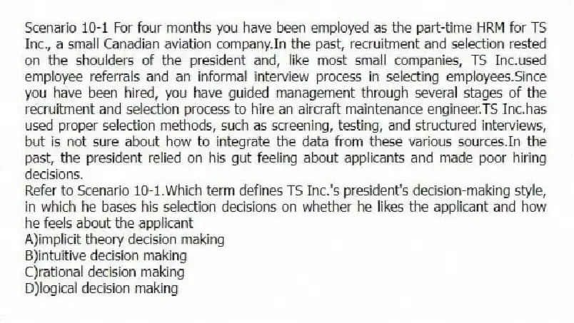 Scenario 10-1 For four months you have been employed as the part-time HRM for TS Inc., a small Canadian aviation company.In the past, recruitment and selection rested on the shoulders of the president and, like most small companies, TS Inc.used employee referrals and an informal interview process in selecting employees.Since you have been hired, you have guided management through several stages of the recruitment and selection process to hire an aircraft maintenance engineer.TS Inc.has used proper selection methods, such as screening, testing, and structured interviews, but is not sure about how to integrate the data from these various sources.In the past, the president relied on his gut feeling about applicants and made poor hiring decisions.
-Refer to Scenario 10-1.Which term defines TS Inc.'s president's decision-making style, in which he bases his selection decisions on whether he likes the applicant and how he feels about the applicant
A)implicit theory decision making
B)intuitive decision making
C)rational decision making
D)logical decision making