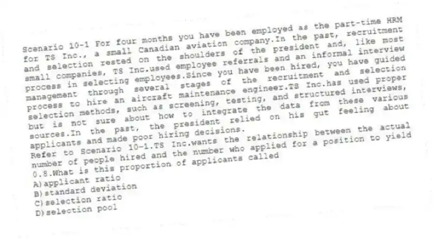 Scenario 10-1 For four months you have been employed as the part-time HRM for TS Inc., a small Canadian aviation company.In the past, recruitment and selection rested on the shoulders of the president and, like most small companies, TS Inc.used employee referrals and an informal interview process in selecting employees.Since you have been hired, you have guided management through several stages of the recruitment and selection process to hire an aircraft maintenance engineer.TS Inc.has used proper selection methods, such as screening, testing, and structured interviews, but is not sure about how to integrate the data from these various sources.In the past, the president relied on his gut feeling about applicants and made poor hiring decisions.
-Refer to Scenario 10-1.TS Inc.wants the relationship between the actual number of people hired and the number who applied for a position to yield 0.8.What is this proportion of applicants called
A)applicant ratio
B)standard deviation
C)selection ratio
D)selection pool