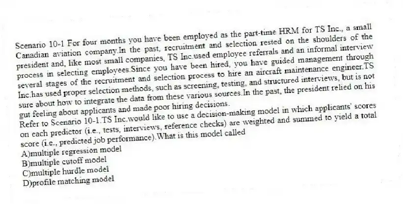 Scenario 10-1 For four months you have been employed as the part-time HRM for TS Inc., a small Canadian aviation company.In the past, recruitment and selection rested on the shoulders of the president and, like most small companies, TS Inc.used employee referrals and an informal interview process in selecting employees.Since you have been hired, you have guided management through several stages of the recruitment and selection process to hire an aircraft maintenance engineer.TS Inc.has used proper selection methods, such as screening, testing, and structured interviews, but is not sure about how to integrate the data from these various sources.In the past, the president relied on his gut feeling about applicants and made poor hiring decisions.
-Refer to Scenario 10-1.TS Inc.would like to use a decision-making model in which applicants' scores on each predictor (i.e., tests, interviews, reference checks) are weighted and summed to yield a total score (i.e., predicted job performance).What is this model called
A)multiple regression model
B)multiple cutoff model
C)multiple hurdle model
D)profile matching model