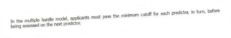 In the multiple hurdle model, applicants must pass the minimum cutoff for each predictor, in turn, before being assessed on the next predictor.