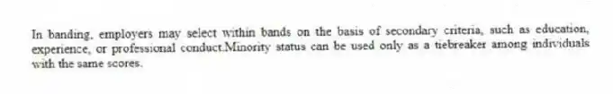 In banding, employers may select within bands on the basis of secondary criteria, such as education, experience, or professional conduct.Minority status can be used only as a tiebreaker among individuals with the same scores.
