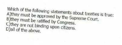 Which of the following statements about treaties is true:
A)they must be approved by the Supreme Court.
B)they must be ratified by Congress.
C)they are not binding upon citizens.
D)all of the above.