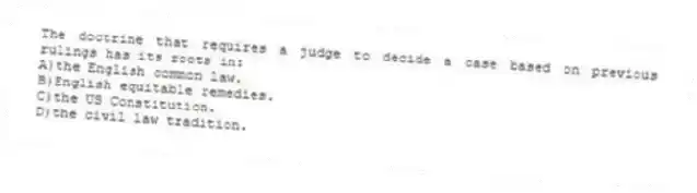The doctrine that requires a judge to decide a case based on previous rulings has its roots in:
A)the English common law.
B)English equitable remedies.
C)the US Constitution.
D)the civil law tradition.