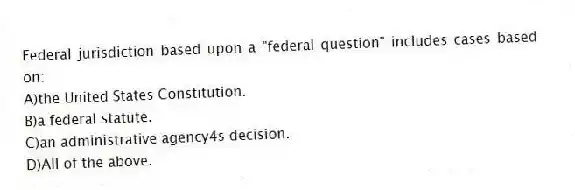 Federal jurisdiction based upon a "federal question" includes cases based on:
A)the United States Constitution.
B)a federal statute.
C)an administrative agency4s decision.
D)All of the above.
