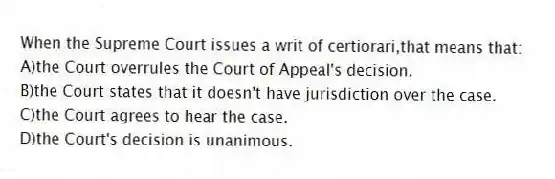 When the Supreme Court issues a writ of certiorari,that means that:
A)the Court overrules the Court of Appeal's decision.
B)the Court states that it doesn't have jurisdiction over the case.
C)the Court agrees to hear the case.
D)the Court's decision is unanimous.