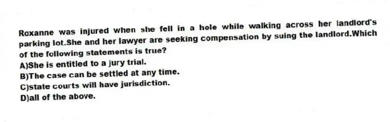 Roxanne was injured when she fell in a hole while walking across her landlord's parking lot.She and her lawyer are seeking compensation by suing the landlord.Which of the following statements is true?
A)She is entitled to a jury trial.
B)The case can be settled at any time.
C)state courts will have jurisdiction.
D)all of the above.