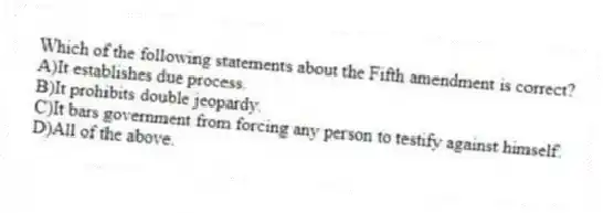 Which of the following statements about the Fifth amendment is correct?
A)It establishes due process.
B)It prohibits double jeopardy.
C)It bars government from forcing any person to testify against himself.
D)All of the above.