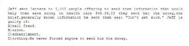 Jeff sent letters to 1,000 people offering to send them information that would help them save money on health care $49.99.If they sent her the money,the brief,generally known information he sent them was: "Don't get sick." Jeff is guilty of:
A)mail fraud.
B)arson.
C)embezzlement.
D)nothing.He never forced anyone to send him the money.
