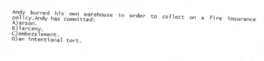 Andy burned his own warehouse in order to collect on a fire insurance policy.Andy has committed:
A)arson.
B)larceny.
C)embezzlement.
D)an intentional tort.