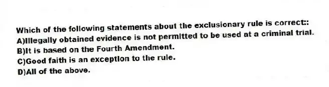 Which of the following statements about the exclusionary rule is correct::
A)Illegally obtained evidence is not permitted to be used at a criminal trial.
B)It is based on the Fourth Amendment.
C)Good faith is an exception to the rule.
D)All of the above.
