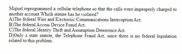Miguel reprogrammed a cellular telephone so that the calls were improperly charged to another account.Which statute has he violated?
A)The federal Wire and Electronic Communications Interception Act.
B)The federal Access Device Fraud Act.
C)The federal Identity Theft and Assumption Deterrence Act.
D)Only a state statute, the Telephone Fraud Act, since there is no federal legislation related to this problem.