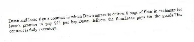 Dawn and Isaac sign a contract in which Dawn agrees to deliver 8 bags of flour in exchange for Isaac's promise to pay $25 per bag.Dawn delivers the flour.Isaac pays for the goods.This contract is fully executory.