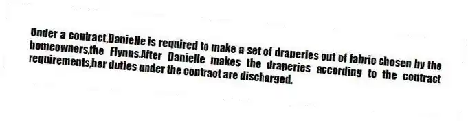 Under a contract,Danielle is required to make a set of draperies out of fabric chosen by the homeowners,the Flynns.After Danielle makes the draperies according to the contract requirements,her duties under the contract are discharged.