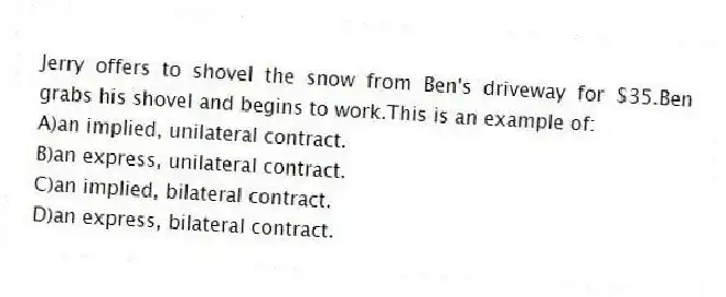 Jerry offers to shovel the snow from Ben's driveway for $35.Ben grabs his shovel and begins to work.This is an example of:
A)an implied, unilateral contract.
B)an express, unilateral contract.
C)an implied, bilateral contract.
D)an express, bilateral contract.