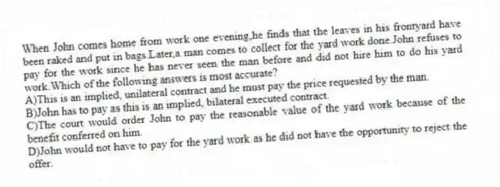When John comes home from work one evening,he finds that the leaves in his frontyard have been raked and put in bags.Later,a man comes to collect for the yard work done.John refuses to pay for the work since he has never seen the man before and did not hire him to do his yard work.Which of the following answers is most accurate?
A)This is an implied, unilateral contract and he must pay the price requested by the man.
B)John has to pay as this is an implied, bilateral executed contract.
C)The court would order John to pay the reasonable value of the yard work because of the benefit conferred on him.
D)John would not have to pay for the yard work as he did not have the opportunity to reject the offer.
