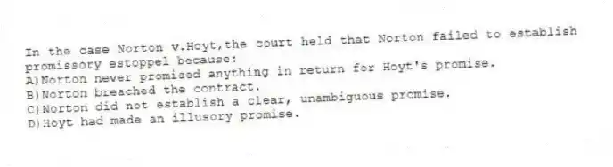 In the case Norton v.Hoyt,the court held that Norton failed to establish promissory estoppel because:
A)Norton never promised anything in return for Hoyt's promise.
B)Norton breached the contract.
C)Norton did not establish a clear, unambiguous promise.
D)Hoyt had made an illusory promise.