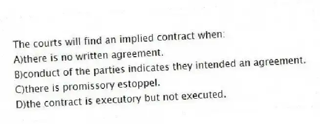 The courts will find an implied contract when:
A)there is no written agreement.
B)conduct of the parties indicates they intended an agreement.
C)there is promissory estoppel.
D)the contract is executory but not executed.