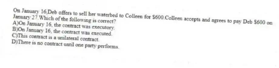 On January 16,Deb offers to sell her waterbed to Colleen for $600.Colleen accepts and agrees to pay Deb $600 on January 27.Which of the following is correct?
A)On January 16, the contract was executory.
B)On January 16, the contract was executed.
C)This contract is a unilateral contract.
D)There is no contract until one party performs.