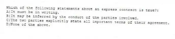 Which of the following statements about an express contract is true?:
A)It must be in writing.
B)It may be inferred by the conduct of the parties involved.
C)The two parties explicitly state all important terms of their agreement.
D)None of the above.