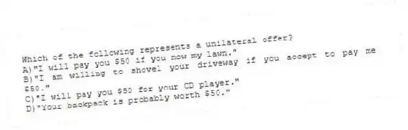 Which of the following represents a unilateral offer?
A)"I will pay you $50 if you mow my lawn."
B)"I am willing to shovel your driveway if you accept to pay me $50."
C)"I will pay you $50 for your CD player."
D)"Your backpack is probably worth $50."