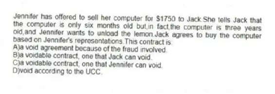 Jennifer has offered to sell her computer for $1750 to Jack.She tells Jack that the computer is only six months old but,in fact,the computer is three years old,and Jennifer wants to unload the lemon.Jack agrees to buy the computer based on Jennifer's representations.This contract is:
A)a void agreement because of the fraud involved.
B)a voidable contract, one that Jack can void.
C)a voidable contract, one that Jennifer can void.
D)void according to the UCC.