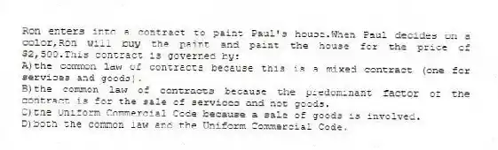 Ron enters into a contract to paint Paul's house.When Paul decides on a color,Ron will buy the paint and paint the house for the price of $2,500.This contract is governed by:
A)the common law of contracts because this is a mixed contract (one for services and goods).
B)the common law of contracts because the predominant factor of the contract is for the sale of services and not goods.
C)the Uniform Commercial Code because a sale of goods is involved.
D)both the common law and the Uniform Commercial Code.