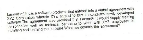 LarsonSoft,Inc.is a software producer that entered into a verbal agreement with XYZ Corporation wherein XYZ agreed to buy LarsonSoft's newly developed software.The agreement also provided that LarsonSoft would supply training personnel,as well as technical personnel,to work with XYZ employees in installing and learning the software.What law governs this agreement?
