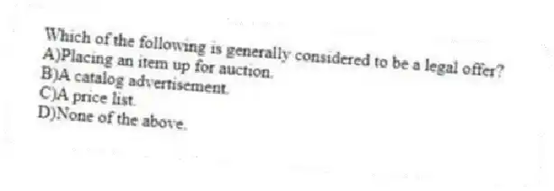 Which of the following is generally considered to be a legal offer?
A)Placing an item up for auction.
B)A catalog advertisement.
C)A price list.
D)None of the above.