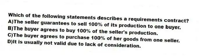Which of the following statements describes a requirements contract?
A)The seller guarantees to sell 100% of its production to one buyer.
B)The buyer agrees to buy 100% of the seller's production.
C)The buyer agrees to purchase 100% of her goods from one seller.
D)It is usually not valid due to lack of consideration.